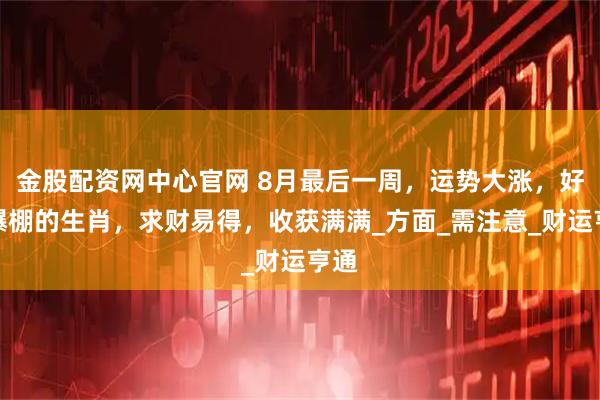 金股配资网中心官网 8月最后一周，运势大涨，好运爆棚的生肖，求财易得，收获满满_方面_需注意_财运亨通