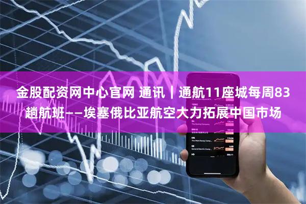 金股配资网中心官网 通讯｜通航11座城　每周83趟航班——埃塞俄比亚航空大力拓展中国市场