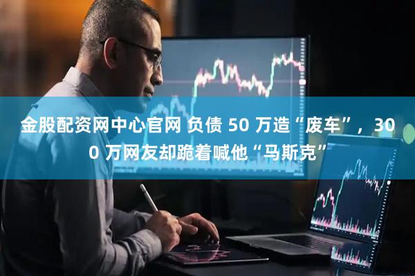 金股配资网中心官网 负债 50 万造“废车”，300 万网友却跪着喊他“马斯克”
