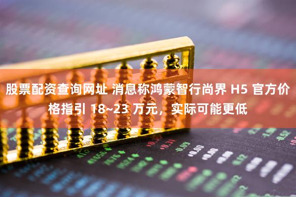 股票配资查询网址 消息称鸿蒙智行尚界 H5 官方价格指引 18~23 万元，实际可能更低