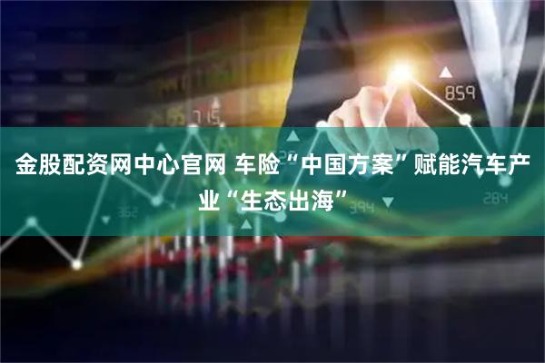 金股配资网中心官网 车险“中国方案”赋能汽车产业“生态出海”