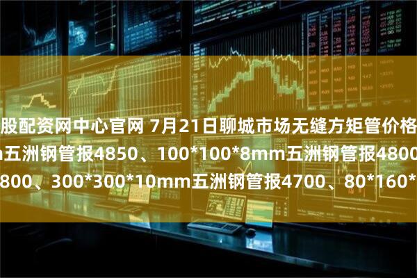 金股配资网中心官网 7月21日聊城市场无缝方矩管价格涨50。50*50*4mm五洲钢管报4850、100*100*8mm五洲钢管报4800、300*300*10mm五洲钢管报4700、80*160*8mm五洲钢管报4250