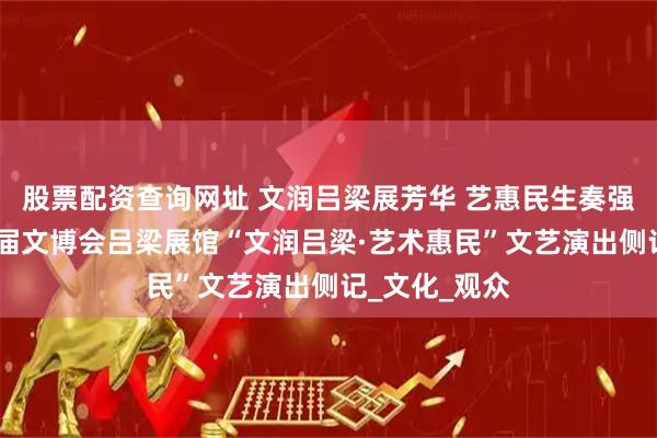 股票配资查询网址 文润吕梁展芳华 艺惠民生奏强音——省第七届文博会吕梁展馆“文润吕梁·艺术惠民”文艺演出侧记_文化_观众