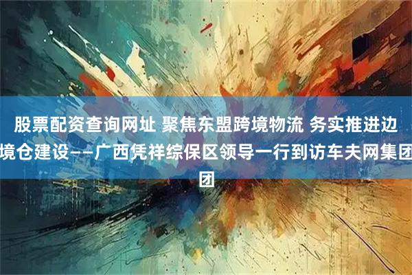股票配资查询网址 聚焦东盟跨境物流 务实推进边境仓建设——广西凭祥综保区领导一行到访车夫网集团