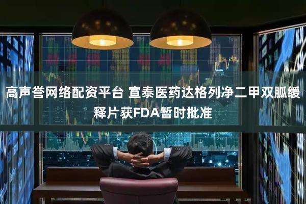 高声誉网络配资平台 宣泰医药达格列净二甲双胍缓释片获FDA暂时批准