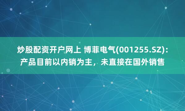 炒股配资开户网上 博菲电气(001255.SZ)：产品目前以内销为主，未直接在国外销售