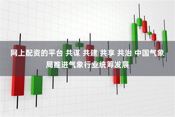 网上配资的平台 共谋 共建 共享 共治 中国气象局推进气象行业统筹发展