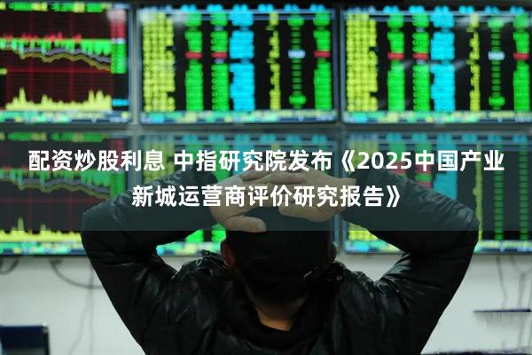 配资炒股利息 中指研究院发布《2025中国产业新城运营商评价研究报告》