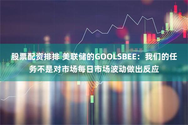 股票配资排排 美联储的GOOLSBEE：我们的任务不是对市场每日市场波动做出反应