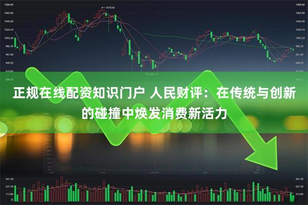正规在线配资知识门户 人民财评：在传统与创新的碰撞中焕发消费新活力