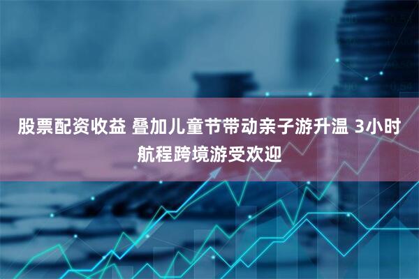 股票配资收益 叠加儿童节带动亲子游升温 3小时航程跨境游受欢迎