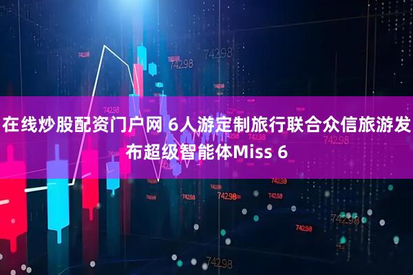 在线炒股配资门户网 6人游定制旅行联合众信旅游发布超级智能体Miss 6