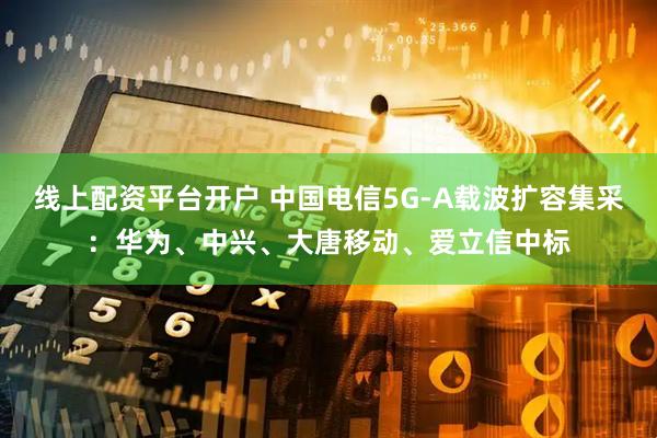 线上配资平台开户 中国电信5G-A载波扩容集采：华为、中兴、大唐移动、爱立信中标