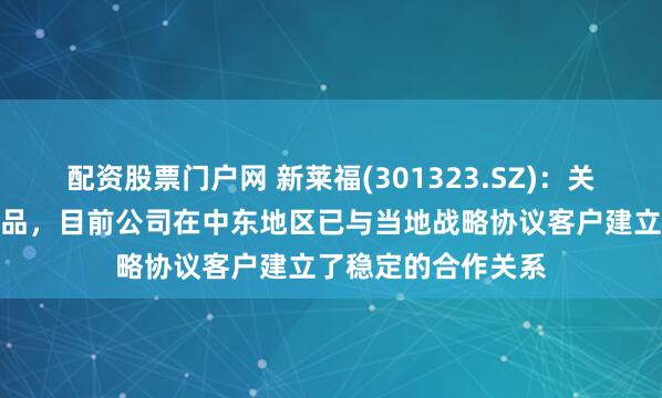 配资股票门户网 新莱福(301323.SZ)：关于辐射防护服类产品，目前公司在中东地区已与当地战略协议客户建立了稳定的合作关系