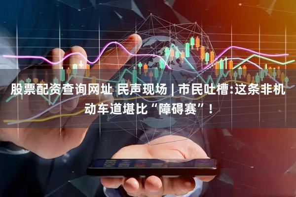 股票配资查询网址 民声现场 | 市民吐槽:这条非机动车道堪比“障碍赛”！