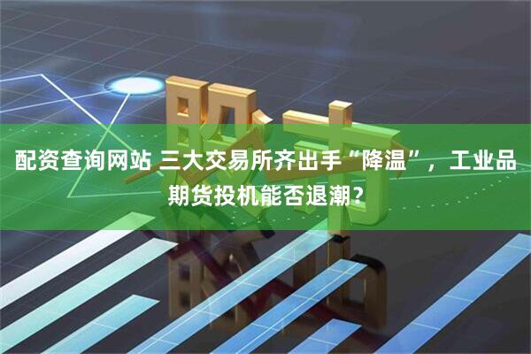 配资查询网站 三大交易所齐出手“降温”，工业品期货投机能否退潮？