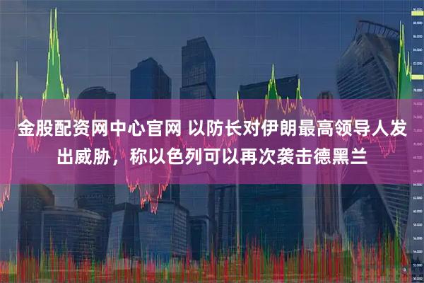 金股配资网中心官网 以防长对伊朗最高领导人发出威胁，称以色列可以再次袭击德黑兰
