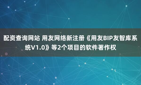 配资查询网站 用友网络新注册《用友BIP友智库系统V1.0》等2个项目的软件著作权