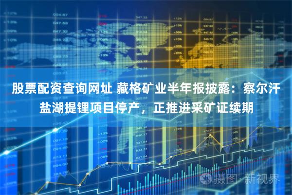 股票配资查询网址 藏格矿业半年报披露：察尔汗盐湖提锂项目停产，正推进采矿证续期