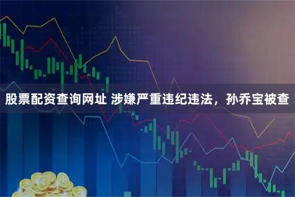 股票配资查询网址 涉嫌严重违纪违法，孙乔宝被查