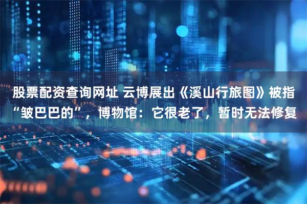 股票配资查询网址 云博展出《溪山行旅图》被指“皱巴巴的”，博物馆：它很老了，暂时无法修复