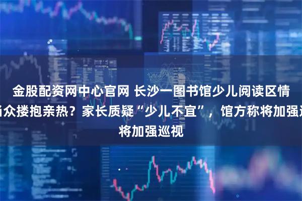 金股配资网中心官网 长沙一图书馆少儿阅读区情侣当众搂抱亲热？家长质疑“少儿不宜”，馆方称将加强巡视
