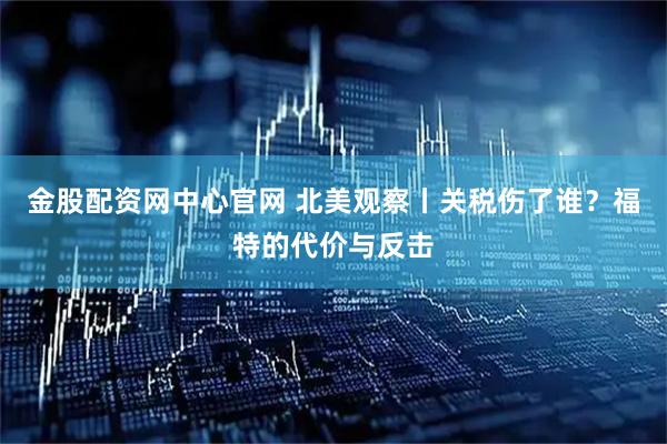 金股配资网中心官网 北美观察丨关税伤了谁？福特的代价与反击
