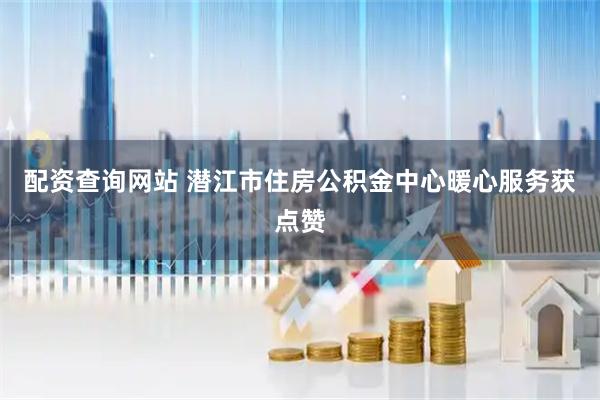 配资查询网站 潜江市住房公积金中心暖心服务获点赞