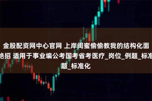 金股配资网中心官网 上岸闺蜜偷偷教我的结构化面试绝招 适用于事业编公考国考省考医疗_岗位_例题_标准化