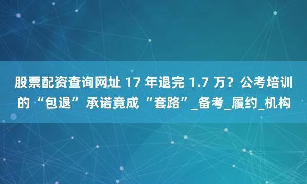 股票配资查询网址 17 年退完 1.7 万？公考培训的 “包退” 承诺竟成 “套路”_备考_履约_机构
