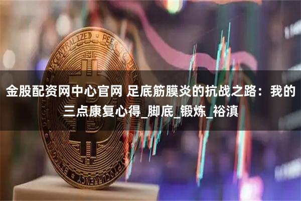金股配资网中心官网 足底筋膜炎的抗战之路：我的三点康复心得_脚底_锻炼_裕滇
