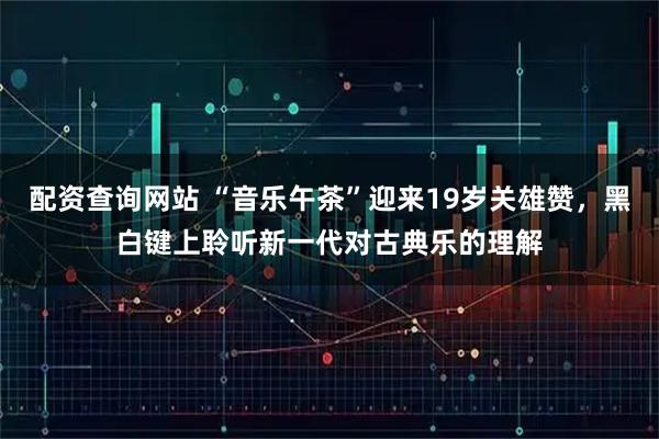 配资查询网站 “音乐午茶”迎来19岁关雄赞，黑白键上聆听新一代对古典乐的理解